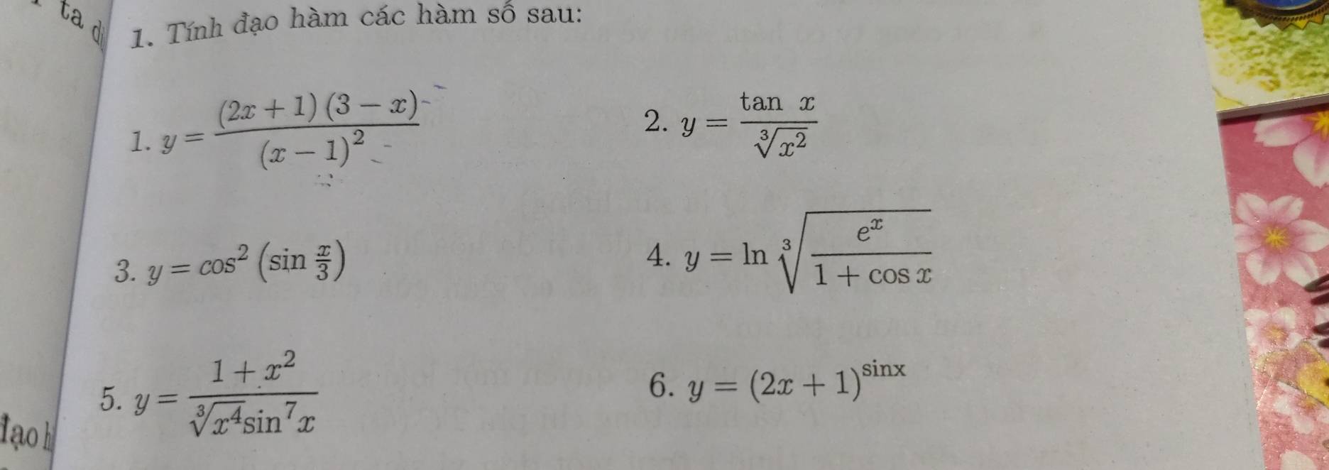 ta d 1. Tính đạo hàm các hàm số sau: 
1. y=frac (2x+1)(3-x)(x-1)^2
2. y= tan x/sqrt[3](x^2) 
3. y=cos^2(sin  x/3 )
4. y=ln sqrt[3](frac e^x)1+cos x
5. y= (1+x^2)/sqrt[3](x^4)sin^7x 
6. y=(2x+1)^sin x
tạo kị