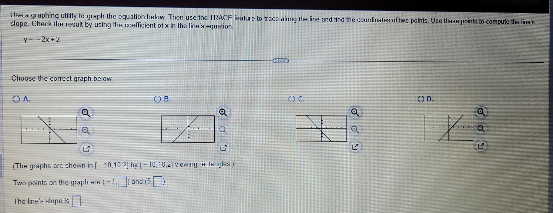 Use a graphing utility to graph the equation below. Then use the TRACE feature to trace along the line and find the coordinates of two points. Use these points to compute the line's
slope. Check the result by using the coefficient of x in the line's equation.
y=-2x+2
Choose the correct graph below.
A.
B.
C.
) D.
Q
Q
B
(The graphs are shown in [-10,10,2] by [-10,10,2] viewing rectangles.)
Two points on the graph are (-1,□ ) and (5,□ ). 
The line's slope is □ .