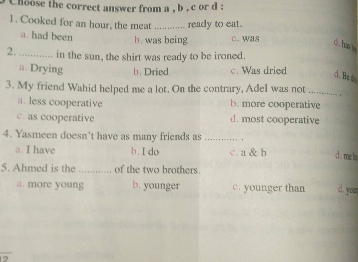 hoose the correct answer from a , b , c or d :
1. Cooked for an hour, the meat ready to eat.
a. had been
b. was being c. was
d. has b
2._
in the sun, the shirt was ready to be ironed.
a. Drying c. Was dried
b. Dried
d . Be d
3. My friend Wahid helped me a lot. On the contrary, Adel was not_
.
a. less cooperative b. more cooperative
c. as cooperative d. most cooperative
4. Yasmeen doesn’t have as many friends as_
、 .
a. I have b. I do c. a & b
c. me h
5. Ahmed is the _of the two brothers.
a. more young b. younger c. younger than
d. you
2