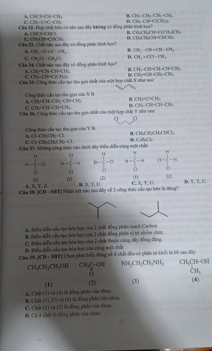 A. CHCl=CH-CH₃
B. CH_3-CH_2-CH_2-CH_3.
C. CH_3-Cequiv C-CH_3. D. CH_3-CH=C(CH_3)_2.
Câu 32. Hợp chất hữu cơ nào sau đây không có đồng phân hình học?
A. CHCl=CHCl.
B. CH_3CH_2CH=C(CH_3)CH_3.
C. CH_3CH=CHCH_3.
D. CH_3CH_2CH=CHCH_3.
Câu 33. Chất nào sau đây có đồng phân hình học?
A. CH_3-Cequiv C-CH_3.
B. CH_3-CH=CH-CH_3.
C. CH_2Cl-CH_2Cl.
D. CH_2=CCl-CH_3.
Câu 34. Chất nào sau đây có đồng phân hình học?
A. CH_2=CH-CH=CH_2.
B. CH_3-CH=CH-CH=CH_2.
C. CH_3-CH=C(CH_3)_2.
D. CH_2=CH-CH_2-CH_3.
Câu 35. Công thức cầu tạo thu gọn nhất của một hợp chất X như sau:
Công thức cầu tạo thu gọn của X là
A. CH_2=CH-CH_2-CH=CH_2.
B. CH_2=C=CH_2.
C. CH_2=CH-CH=CH_2.
D. CH_3-CH=CH-CH_3.
Câu 36. Công thức cấu tạo thu gọn nhất của một hợp chất Y như sau:
Cl Cl
Công thức cầu tạo thu gọn của Y là
A. Cl-CH_2CH_2-Cl. B. CH₃CH₂CH₂CHCl₂.
C. Cl-CH_2CH_2CH_2-Cl. D. C_3H_6Cl_2.
Câu 37. Những công thức nào dưới đây biểu diễn cùng một chất:
C
H H
H-∈tlimits _(Cl)^H-Cl H-beginarrayr H-C-H^C Br_1 Br-⊂ -alpha  Clendarray H-C-H CI-C-H
ài CI
(X) (Y) (Z) (T) (U)
A.X, Y, Z. B. X, T, U. C. X, Y, U. D. Y, T, U.
Câu 38. [CD-SBT Nhận xét nào sau đây về 2 công thức cầu tạo bên là đúng?
A. Biểu diễn cấu tạo hóa học của 2 chất đồng phân mạch Cacbon
B. Biểu diễn cầu tạo hóa học của 2 chất đồng phân vị trí nhóm chức.
C. Biểu diễn cấu tạo hóa học của 2 chất thuộc cùng dãy đồng đẳng.
D. Biểu diễn cấu tạo hóa học của cùng một chất
Câu 39. [CD-SB TJ Chọn phát biểu đúng về 4 chất đều có phân tử khối là 60 sau đây
CH_3CH_2CH_2OH CH_3C-OH NH_2CH_2CH_2NH_2 CH_3CH-OH
CH_3
(1) (2) (3)
(4)
A. Chất (1) và (4) là đồng phân của nhau.
B. Chất (1), (2) và (4) là đồng phân của nhau.
C. Chất (1) và (2) là đồng phân của nhau.
D. Cá 4 chất là đồng phân của nhau.