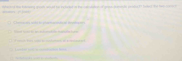 Which of the following goods would be included in the calculation of gross domestic product? Select the two correct
answers. (1 point)
Chemicals sold to pharmaceutical developers
Steel sold to an automobile manufacturer.
French fries sold to customers at a restaurant.
Lumber sold to construction firms.
Notebooks sold to students