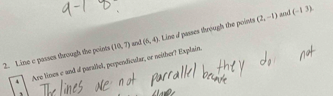 Line c passes through the points (10,7) and (6,4). Line d passes through the points (2,-1) and
(-13). 
A Are lines σ and parallel, perpendicular, or neither? Explain.