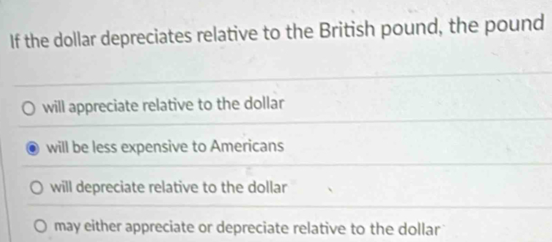 If the dollar depreciates relative to the British pound, the pound
will appreciate relative to the dollar
will be less expensive to Americans
will depreciate relative to the dollar
may either appreciate or depreciate relative to the dollar