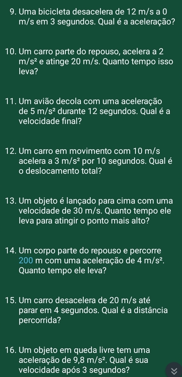 Uma bicicleta desacelera de 12 m/s a 0
m/s em 3 segundos. Qual é a aceleração? 
10. Um carro parte do repouso, acelera a 2
m/s^2 e atinge 20 m/s. Quanto tempo isso 
leva? 
11. Um avião decola com uma aceleração 
de 5m/s^2 durante 12 segundos. Qual é a 
velocidade final? 
12. Um carro em movimento com 10 m/s
acelera a 3m/s^2 por 10 segundos. Qual é 
o deslocamento total? 
13. Um objeto é lançado para cima com uma 
velocidade de 30 m/s. Quanto tempo ele 
leva para atingir o ponto mais alto? 
14. Um corpo parte do repouso e percorre
200 m com uma aceleração de 4m/s^2. 
Quanto tempo ele leva? 
15. Um carro desacelera de 20 m/s até 
parar em 4 segundos. Qual é a distância 
percorrida? 
16. Um objeto em queda livre tem uma 
aceleração de 9, 8m, /s². Qual é sua 
velocidade após 3 segundos?