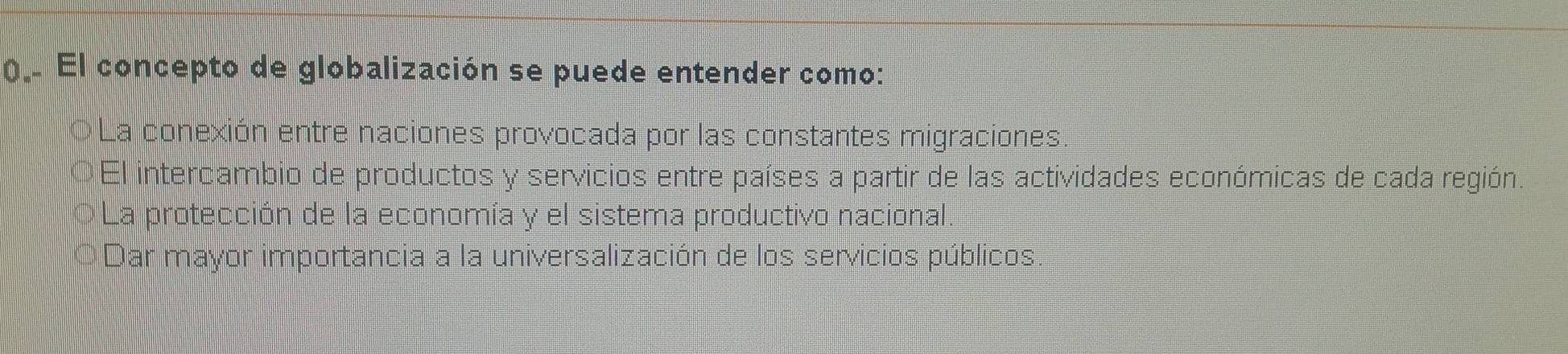 ().. El concepto de globalización se puede entender como:
La conexión entre naciones provocada por las constantes migraciones.
El intercambio de productos y servicios entre países a partir de las actividades económicas de cada región.
La protección de la economía y el sistema productivo nacional.
Dar mayor importancia a la universalización de los servicios públicos.