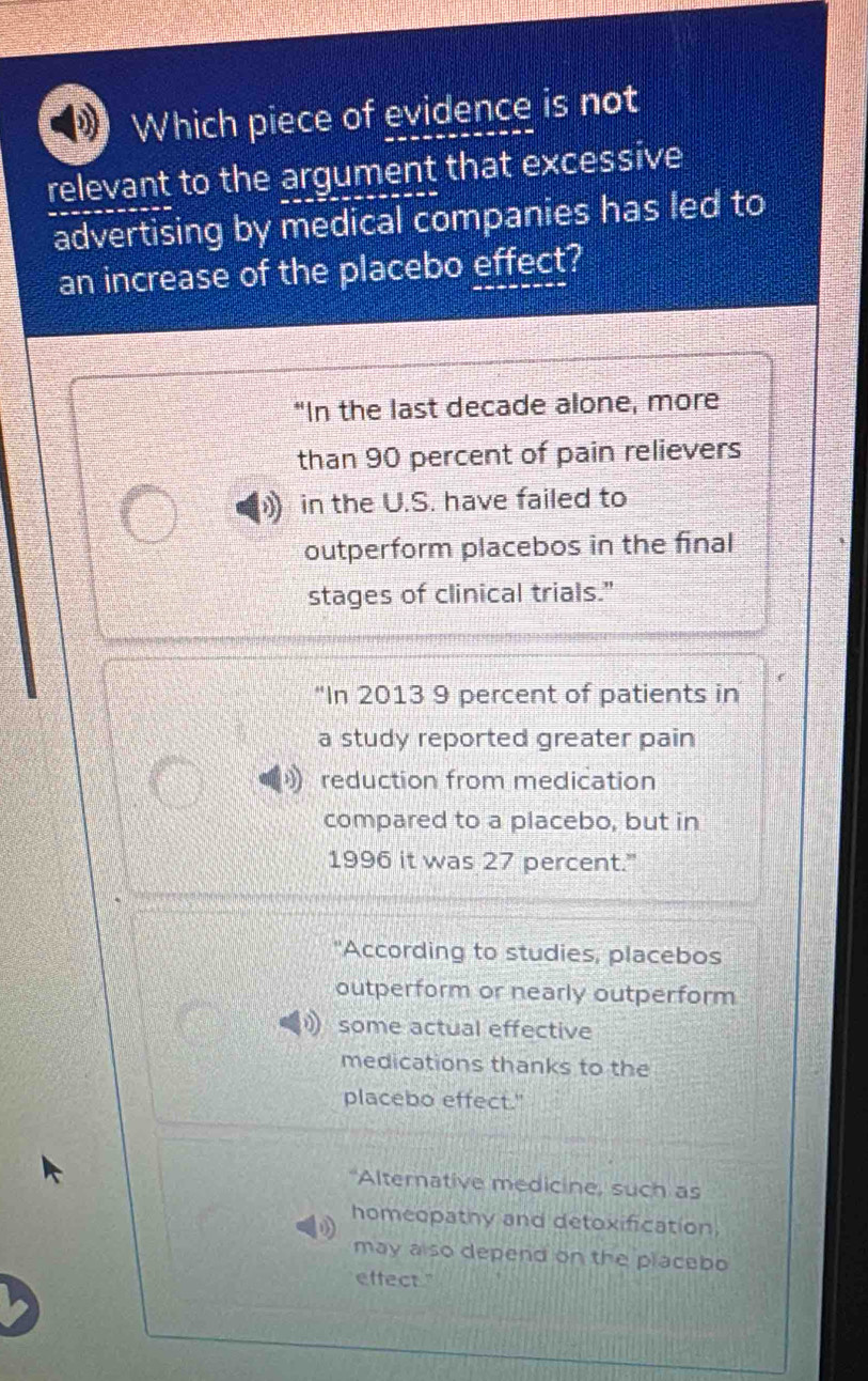 Which piece of evidence is not
relevant to the argument that excessive
advertising by medical companies has led to
an increase of the placebo effect?
“In the last decade alone, more
than 90 percent of pain relievers
in the U.S. have failed to
outperform placebos in the final
stages of clinical trials."
'In 2013 9 percent of patients in
a study reported greater pain
reduction from medication
compared to a placebo, but in
1996 it was 27 percent."
"According to studies, placebos
outperform or nearly outperform
some actual effective
medications thanks to the
placebo effect."
"Alternative medicine, such as
homeopathy and detoxification,
may also depend on the placebo
effect."