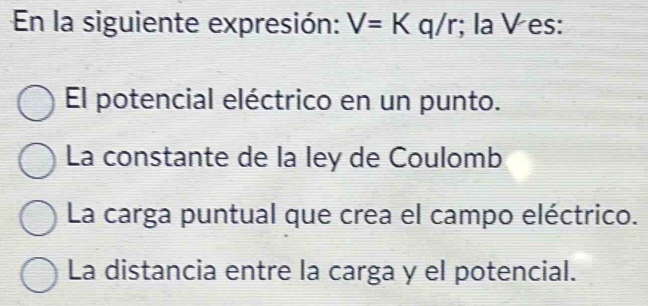 En la siguiente expresión: V=K c q/r; la V es:
El potencial eléctrico en un punto.
La constante de la ley de Coulomb
La carga puntual que crea el campo eléctrico.
La distancia entre la carga y el potencial.