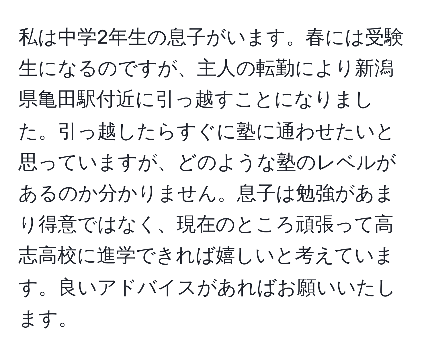 私は中学2年生の息子がいます。春には受験生になるのですが、主人の転勤により新潟県亀田駅付近に引っ越すことになりました。引っ越したらすぐに塾に通わせたいと思っていますが、どのような塾のレベルがあるのか分かりません。息子は勉強があまり得意ではなく、現在のところ頑張って高志高校に進学できれば嬉しいと考えています。良いアドバイスがあればお願いいたします。