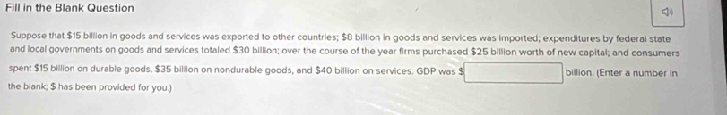 Fill in the Blank Question 
Suppose that $15 billion in goods and services was exported to other countries; $8 billion in goods and services was imported; expenditures by federal state 
and local governments on goods and services totaled $30 billion; over the course of the year firms purchased $25 billion worth of new capital; and consumers 
spent $15 billion on durable goods, $35 billion on nondurable goods, and $40 billion on services. GDP was $ billion. (Enter a number in 
the blank; $ has been provided for you.)