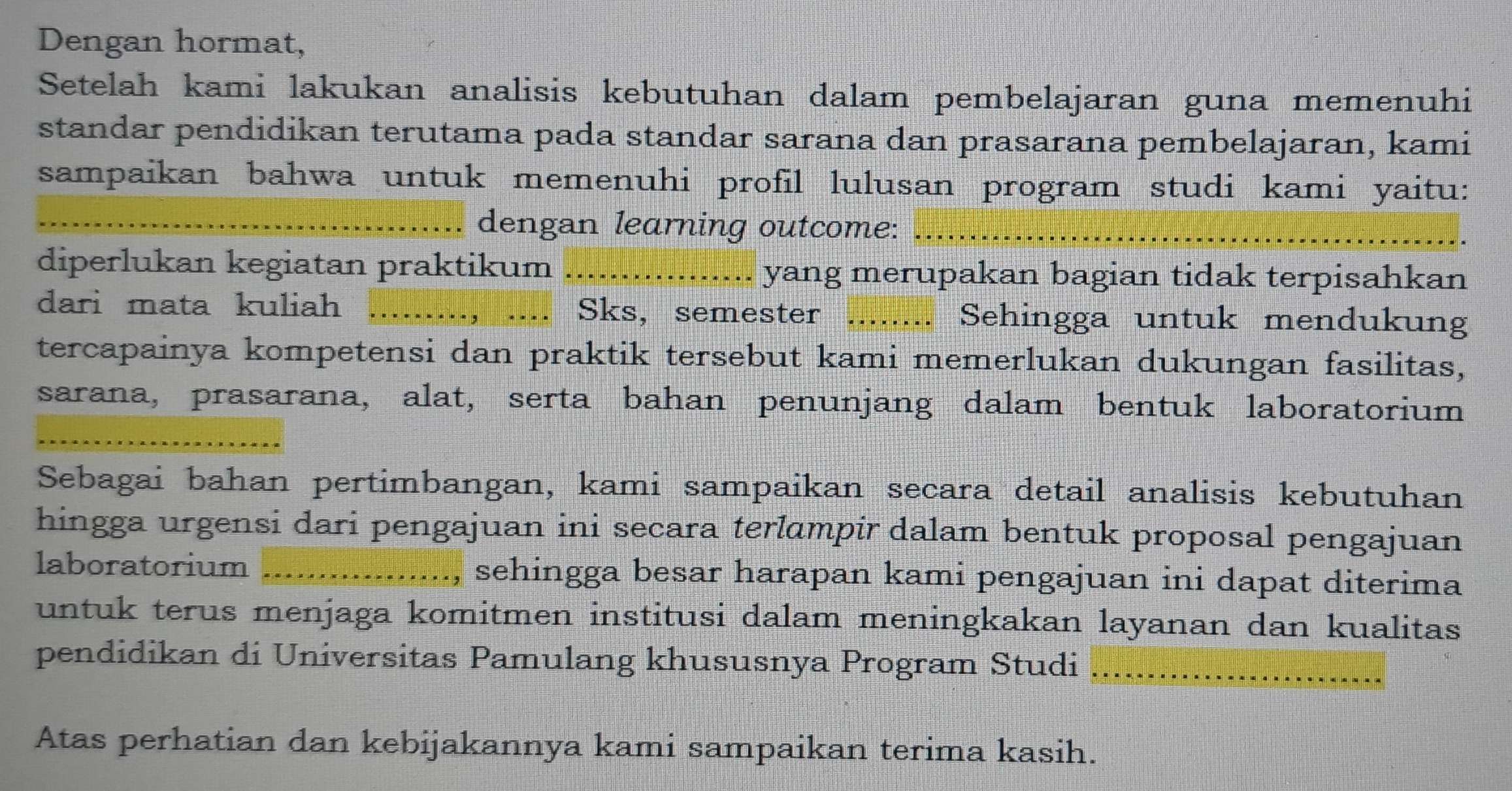 Dengan hormat, 
Setelah kami lakukan analisis kebutuhan dalam pembelajaran guna memenuhi 
standar pendidikan terutama pada standar sarana dan prasarana pembelajaran, kami 
sampaikan bahwa untuk memenuhi profil lulusan program studi kami yaitu: 
_dengan learning outcome:_ 
diperlukan kegiatan praktikum ................. yang merupakan bagian tidak terpisahkan 
dari mata kuliah i ....., .... Sks, semester ........ Sehingga untuk mendukung 
tercapainya kompetensi dan praktik tersebut kami memerlukan dukungan fasilitas, 
sarana, prasarana, alat, serta bahan penunjang dalam bentuk laboratorium 
_ 
Sebagai bahan pertimbangan, kami sampaikan secara detail analisis kebutuhan 
hingga urgensi dari pengajuan ini secara terlɑmpir dalam bentuk proposal pengajuan 
laboratorium _sehingga besar harapan kami pengajuan ini dapat diterima 
untuk terus menjaga komitmen institusi dalam meningkakan layanan dan kualitas 
pendidikan di Universitas Pamulang khususnya Program Studi_ 
Atas perhatian dan kebijakannya kami sampaikan terima kasih.