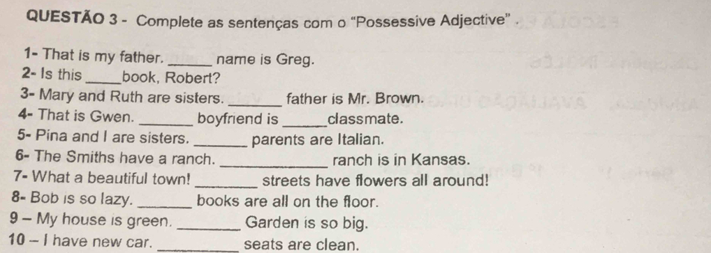 Complete as sentenças com o “Possessive Adjective”. 
1- That is my father. _name is Greg. 
2- Is this_ book, Robert? 
3- Mary and Ruth are sisters. _father is Mr. Brown. 
4- That is Gwen. _boyfriend is _class mate . 
5- Pina and I are sisters. _parents are Italian. 
_ 
6- The Smiths have a ranch. ranch is in Kansas. 
7- What a beautiful town! _streets have flowers all around! 
8- Bob is so lazy. _books are all on the floor. 
9 - My house is green. _Garden is so big. 
10 - I have new car. _seats are clean.