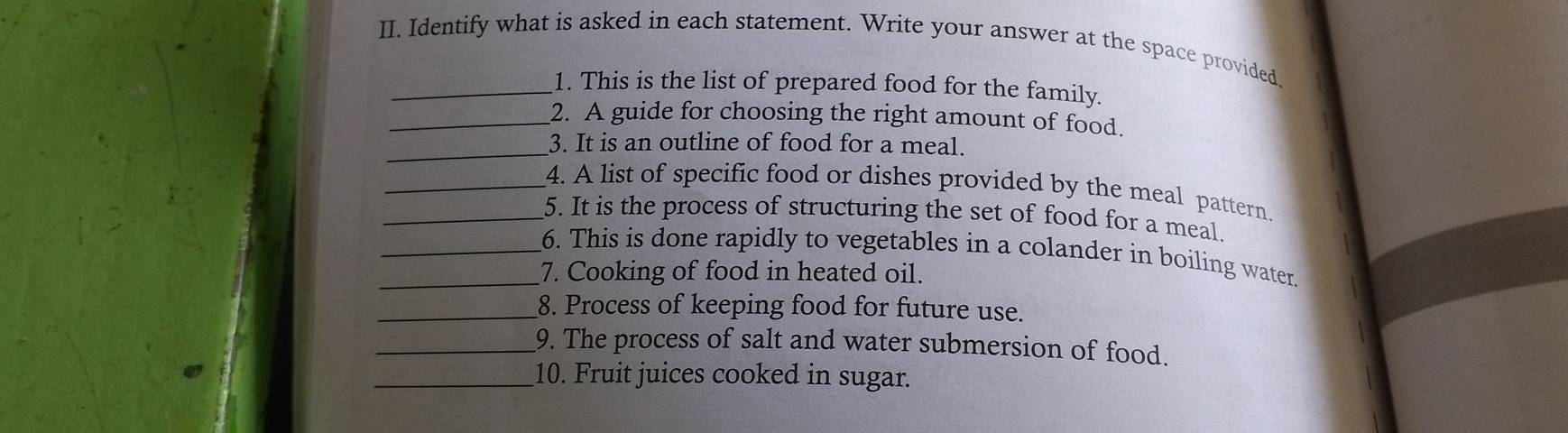 Identify what is asked in each statement. Write your answer at the space provided 
_1. This is the list of prepared food for the family. 
_2. A guide for choosing the right amount of food. 
_3. It is an outline of food for a meal. 
_4. A list of specific food or dishes provided by the meal pattern 
_5. It is the process of structuring the set of food for a meal. 
_6. This is done rapidly to vegetables in a colander in boiling water. 
_7. Cooking of food in heated oil. 
_8. Process of keeping food for future use. 
_9. The process of salt and water submersion of food. 
_10. Fruit juices cooked in sugar.