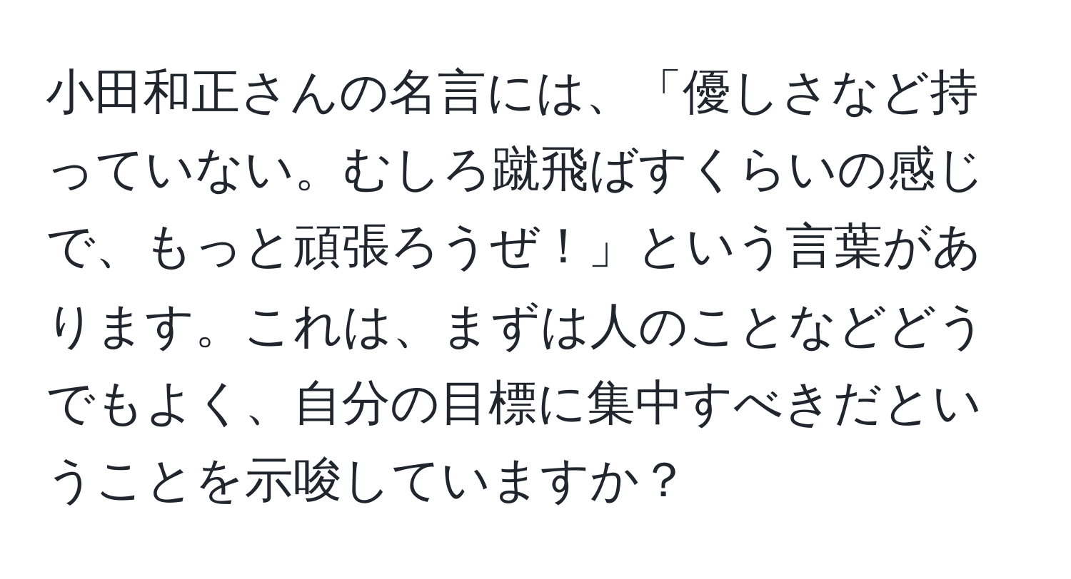 小田和正さんの名言には、「優しさなど持っていない。むしろ蹴飛ばすくらいの感じで、もっと頑張ろうぜ！」という言葉があります。これは、まずは人のことなどどうでもよく、自分の目標に集中すべきだということを示唆していますか？