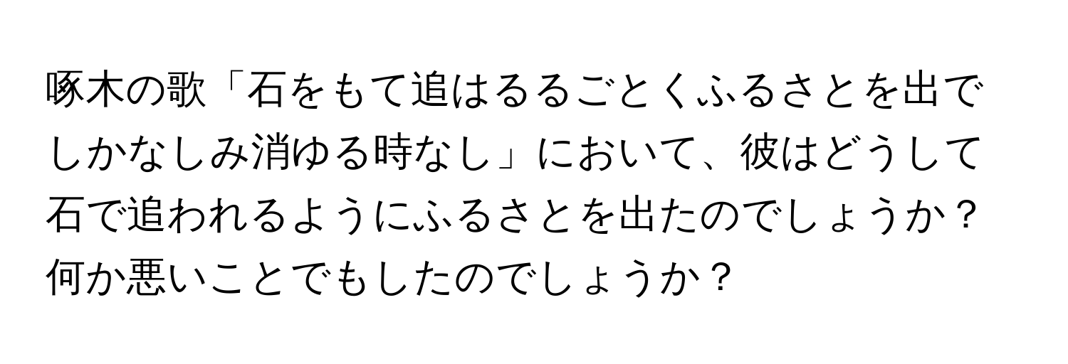 啄木の歌「石をもて追はるるごとくふるさとを出でしかなしみ消ゆる時なし」において、彼はどうして石で追われるようにふるさとを出たのでしょうか？何か悪いことでもしたのでしょうか？