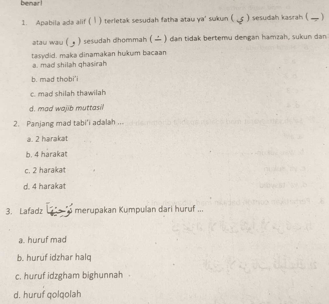 benar!
1. Apabila ada alif ( | ) terletak sesudah fatha atau ya’ sukun ( ) sesudah kasrah ( )
atau wau ( 。 ) sesudah dhommah ( ) dan tidak bertemu dengan hamzah, sukun dan
tasydid. maka dinamakan hukum bacaan
a. mad shilah qhasirah
b. mad thobi’i
c. mad shilah thawilah
d. mad wajib muttasil
2. Panjang mad tabi’i adalah ...
a. 2 harakat
b. 4 harakat
c. 2 harakat
d. 4 harakat
3. Lafadz merupakan Kumpulan dari huruf ...
a. huruf mad
b. huruf idzhar halq
c. huruf idzgham bighunnah
d. huruf qolqolah