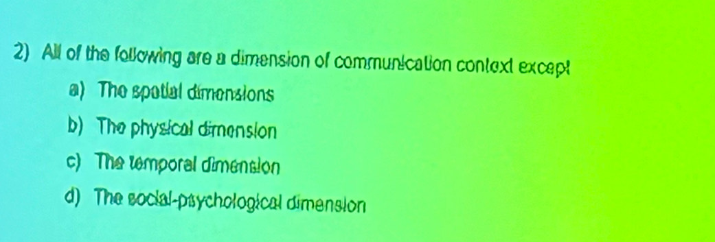 All of the following are a dimension of communication context except
a) The spotial dimensions
b) The physical dimension
c) The temporal dimension
d) The social-psychological dimension