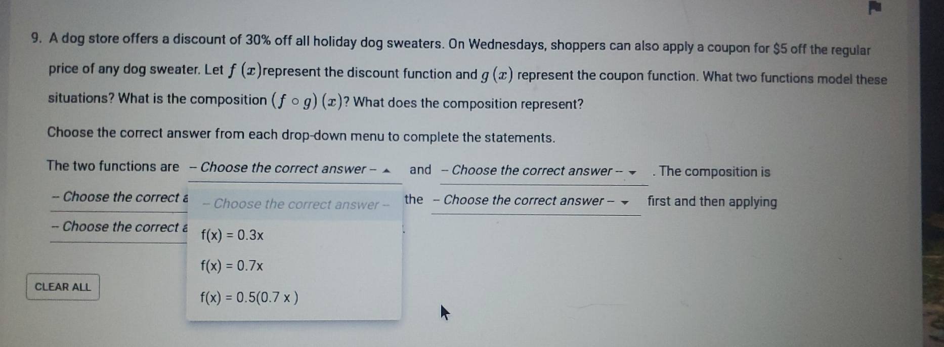 A dog store offers a discount of 30% off all holiday dog sweaters. On Wednesdays, shoppers can also apply a coupon for $5 off the regular 
price of any dog sweater. Let f(x) represent the discount function and g(x) represent the coupon function. What two functions model these 
situations? What is the composition (fcirc g)(x) ? What does the composition represent? 
Choose the correct answer from each drop-down menu to complete the statements. 
The two functions are - Choose the correct answer - ▲ and - Choose the correct answer -- → . The composition is 
-- Choose the correct a -- Choose the correct answer -- the - Choose the correct answer - first and then applying 
-- Choose the correct £ f(x)=0.3x
f(x)=0.7x
CLEAR ALL
f(x)=0.5(0.7x)