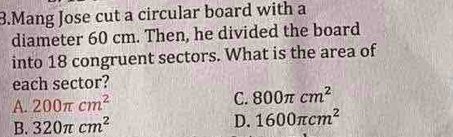 Mang Jose cut a circular board with a
diameter 60 cm. Then, he divided the board
into 18 congruent sectors. What is the area of
each sector?
A. 200π cm^2 C. 800π cm^2
B. 320π cm^2
D. 1600π cm^2