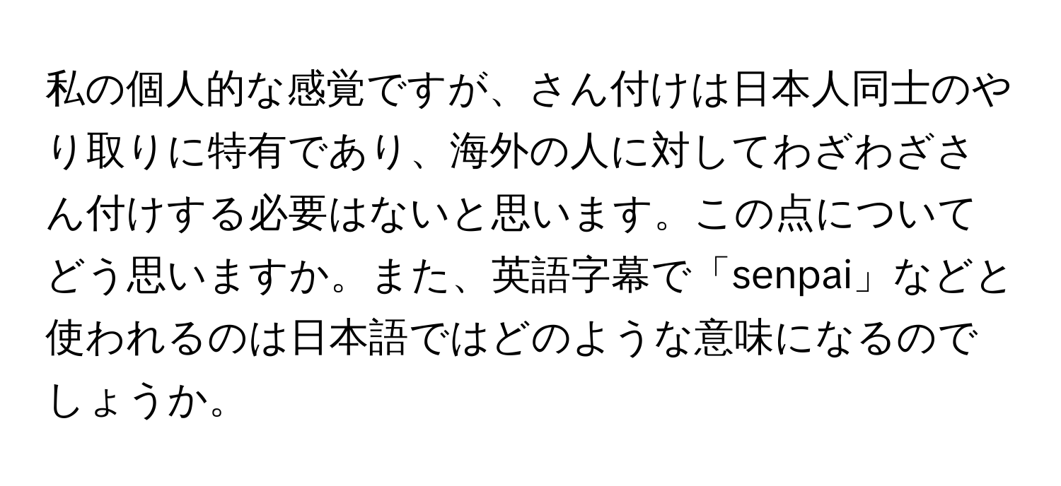 私の個人的な感覚ですが、さん付けは日本人同士のやり取りに特有であり、海外の人に対してわざわざさん付けする必要はないと思います。この点についてどう思いますか。また、英語字幕で「senpai」などと使われるのは日本語ではどのような意味になるのでしょうか。