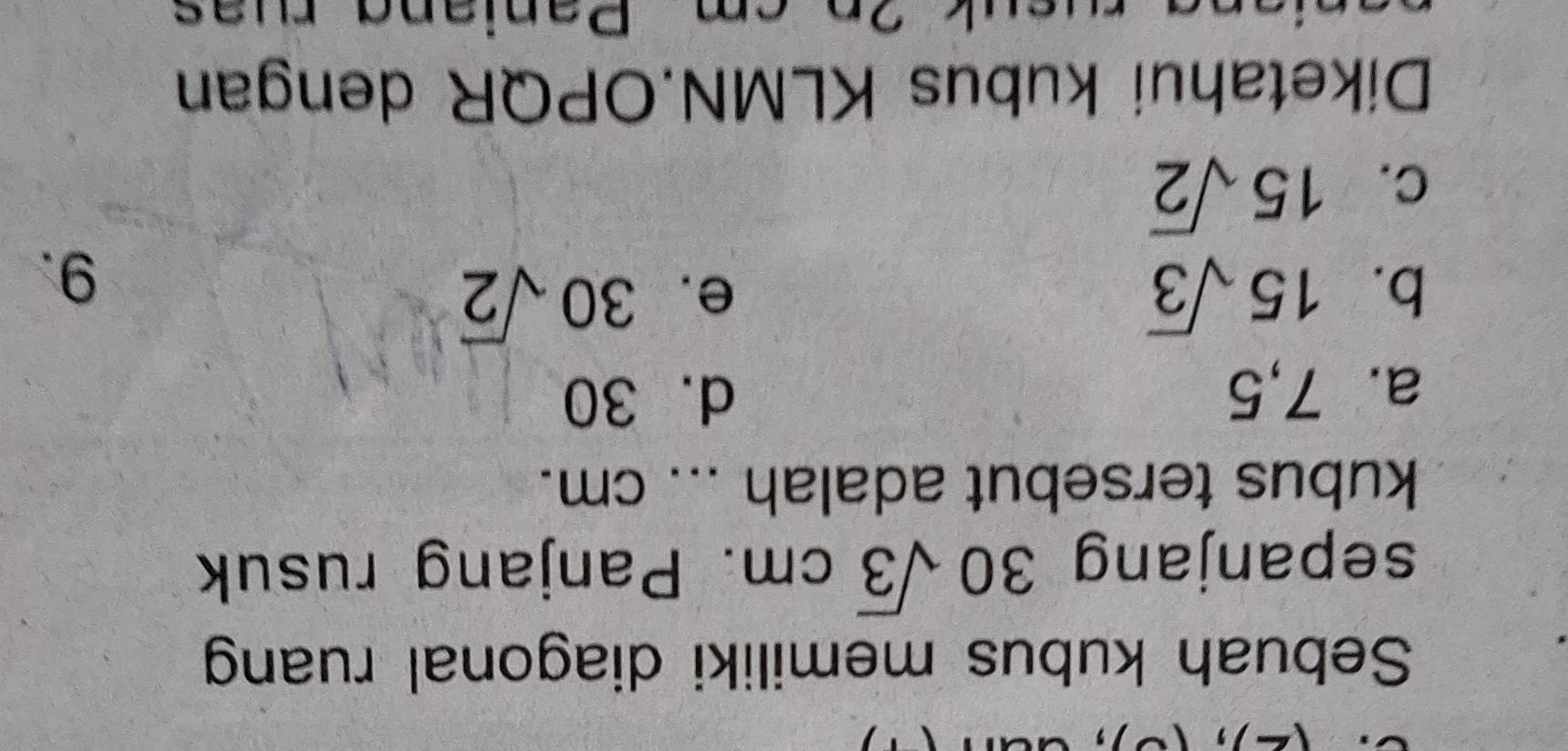 ，
Sebuah kubus memiliki diagonal ruang
sepanjang 30sqrt(3)cm. Panjang rusuk
kubus tersebut adalah ... cm.
a. 7,5 d. 30
b. 15sqrt(3)
e. 30sqrt(2)
C. 15sqrt(2) 9.
Diketahui kubus KLMN. OPQR dengan