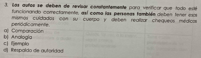 Los autos se deben de revisar constantemente para verificar que todo esté
funcionando correctamente, así como las personas también deben tener esos
mismos cuidados con su cuerpo y deben realizar chequeos médicos
periódicamente.
a) Comparación
b) Analogía
c) Ejemplo
d) Respaldo de autoridad