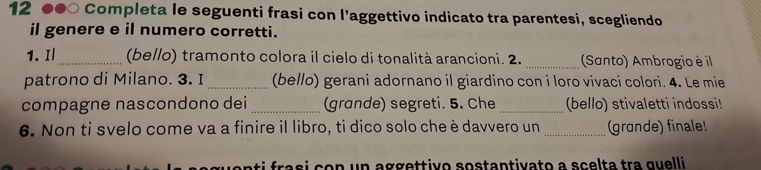 12 ●●○ Completa le seguenti frasi con l’aggettivo indicato tra parentesi, scegliendo 
il genere e il numero corretti. 
1. Il_ (bello) tramonto colora il cielo di tonalità arancioni. 2. _(Santo) Ambrogio è il 
patrono di Milano. 3. I (bello) gerani adornano il giardino con i loro vivaci colori. 4. Le mie 
compagne nascondono dei _(grande) segreti. 5. Che _(bello) stivaletti indossi! 
6. Non ti svelo come va a finire il libro, ti dico solo che è davvero un _(grande) finale! 
ti f rasi co n un aggettivo sostantivato a scelta tra quelli