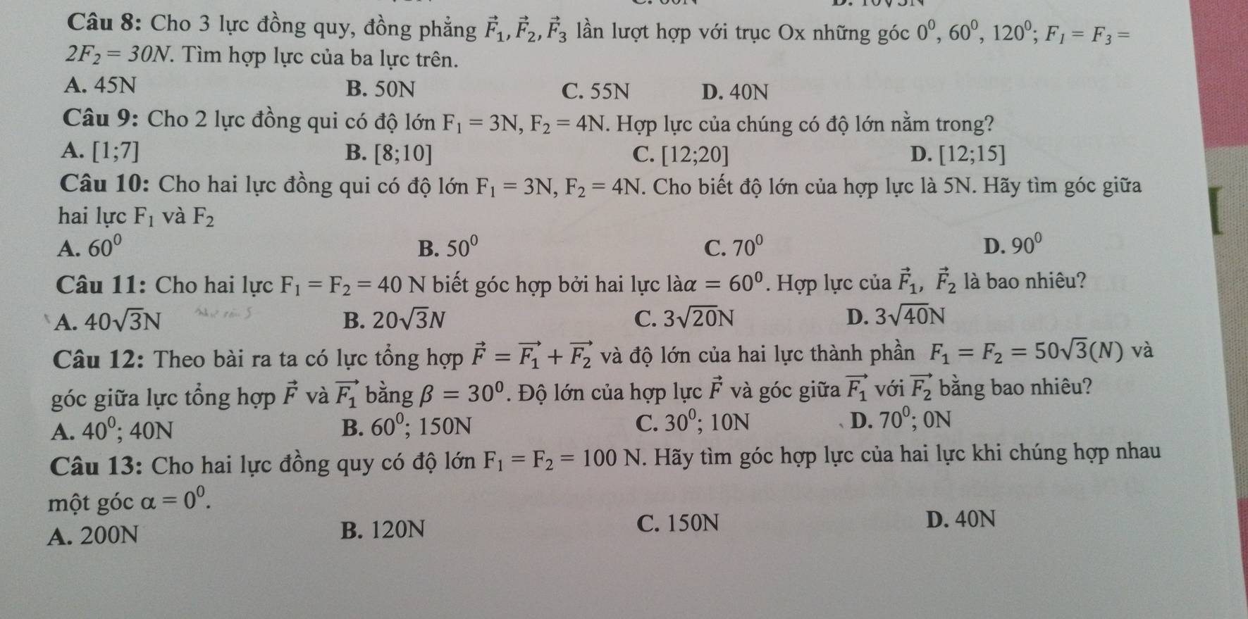 Cho 3 lực đồng quy, đồng phẳng vector F_1,vector F_2,vector F_3 lần lượt hợp với trục Ox những góc 0^0,60^0,120^0;F_1=F_3=
2F_2=30N.. Tìm hợp lực của ba lực trên.
A. 45N B. 50N C. 55N D. 40N
Câu 9: Cho 2 lực đồng qui có độ lớn F_1=3N,F_2=4N T. Hợp lực của chúng có độ lớn nằm trong?
A. [1;7] B. [8;10] C. [12;20] D. [12;15]
Câu 10: Cho hai lực đồng qui có độ lớn F_1=3N,F_2=4N. Cho biết độ lớn của hợp lực là 5N. Hãy tìm góc giữa
hai lực F_1 và F_2
A. 60° B. 50° C. 70° D. 90°
Câu 11: Cho hai lực F_1=F_2=40N biết góc hợp bởi hai lực laalpha =60°. Hợp lực của vector F_1,vector F_2 là bao nhiệu?
A. 40sqrt(3)N B. 20sqrt(3)N C. 3sqrt(20)N D. 3sqrt(40)N
Câu 12: Theo bài ra ta có lực tổng hợp vector F=vector F_1+vector F_2 và độ lớn của hai lực thành phần F_1=F_2=50sqrt(3)(N) và
góc giữa lực tổng hợp vector F và vector F_1 bằng beta =30° Độ lớn của hợp lực vector F và góc giữa vector F_1 với vector F_2 bằng bao nhiêu?
A. 40^0;40N B. 60^(0°; 150N C. 30^0); 10N D. 70°; 0N
Câu 13: Cho hai lực đồng quy có độ lớn F_1=F_2=100N T. Hãy tìm góc hợp lực của hai lực khi chúng hợp nhau
một góc alpha =0^0.
A. 200N B. 120N
C. 150N D. 40N