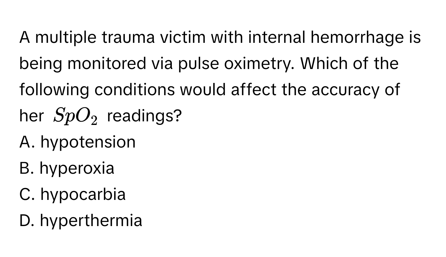 A multiple trauma victim with internal hemorrhage is being monitored via pulse oximetry. Which of the following conditions would affect the accuracy of her $SpO_2$ readings?

A. hypotension
B. hyperoxia
C. hypocarbia
D. hyperthermia