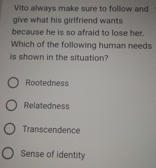 Vito always make sure to follow and
give what his girlfriend wants
because he is so afraid to lose her.
Which of the following human needs
is shown in the situation?
Rootedness
Relatedness
Transcendence
Sense of identity