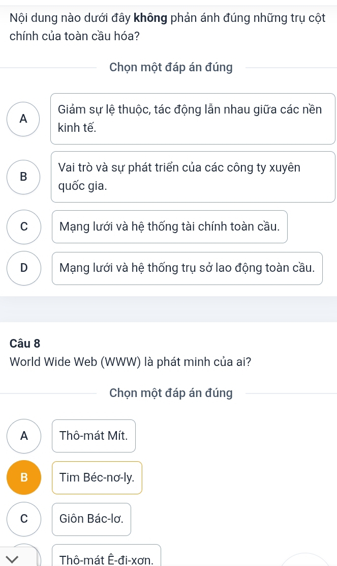 Nội dung nào dưới đây không phản ánh đúng những trụ cột
chính của toàn cầu hóa?
Chọn một đáp án đúng
A Giảm sự lệ thuộc, tác động lẫn nhau giữa các nền
kinh tế.
B Vai trò và sự phát triển của các công ty xuyên
quốc gia.
C Mạng lưới và hệ thống tài chính toàn cầu.
D Mạng lưới và hệ thống trụ sở lao động toàn cầu.
Câu 8
World Wide Web (WWW) là phát minh của ai?
Chọn một đáp án đúng
A Thô-mát Mít.
B Tim Béc-nơ-ly.
C Giôn Bác-lơ.
Thô-mát Ê-đi-xơn.