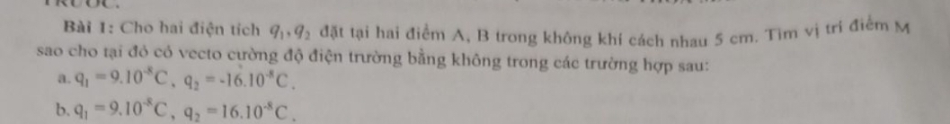 Cho hai điện tích q_1, q_2 đặt tại hai điểm A, B trong không khí cách nhau 5 cm. Tìm vị tri điểm M 
sao cho tại đó có vecto cường độ điện trường bằng không trong các trường hợp sau: 
a. q_1=9.10^(-8)C, q_2=-16.10^(-8)C. 
b. q_1=9.10^(-8)C, q_2=16.10^(-8)C.