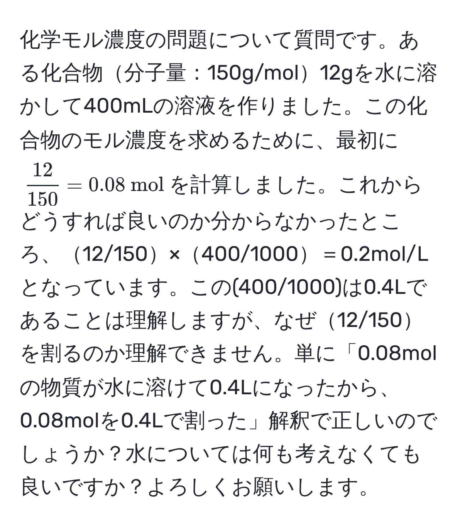 化学モル濃度の問題について質問です。ある化合物分子量：150g/mol12gを水に溶かして400mLの溶液を作りました。この化合物のモル濃度を求めるために、最初に$  12/150  = 0.08  mol $を計算しました。これからどうすれば良いのか分からなかったところ、12/150×400/1000＝0.2mol/Lとなっています。この(400/1000)は0.4Lであることは理解しますが、なぜ12/150を割るのか理解できません。単に「0.08molの物質が水に溶けて0.4Lになったから、0.08molを0.4Lで割った」解釈で正しいのでしょうか？水については何も考えなくても良いですか？よろしくお願いします。