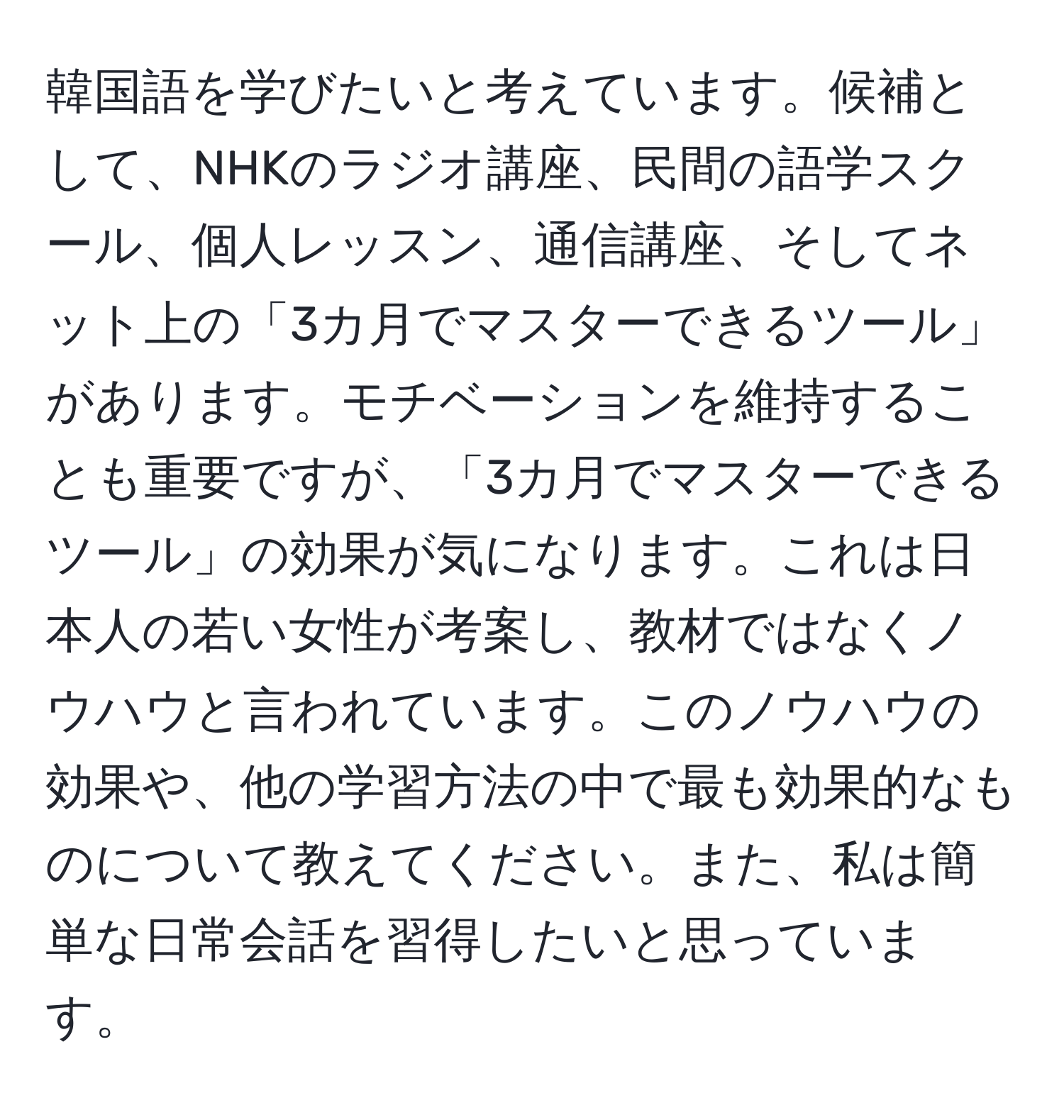 韓国語を学びたいと考えています。候補として、NHKのラジオ講座、民間の語学スクール、個人レッスン、通信講座、そしてネット上の「3カ月でマスターできるツール」があります。モチベーションを維持することも重要ですが、「3カ月でマスターできるツール」の効果が気になります。これは日本人の若い女性が考案し、教材ではなくノウハウと言われています。このノウハウの効果や、他の学習方法の中で最も効果的なものについて教えてください。また、私は簡単な日常会話を習得したいと思っています。