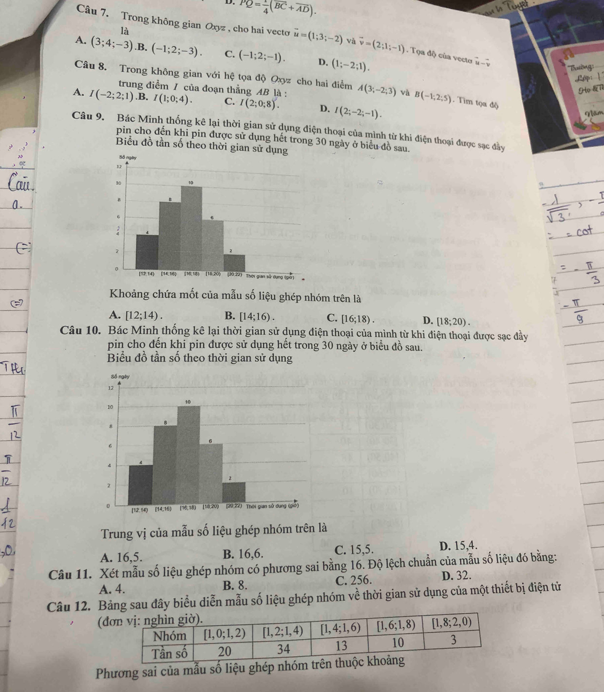 PQ= 1/4 (overline BC+overline AD).
mbl
là
Câu 7. Trong không gian Oxyz , cho hai vecto vector u=(1;3;-2) và vector v=(2;1;-1). Tọa độ của vecto vector u-hat v
A. (3;4;-3) .B. (-1;2;-3). C. (-1;2;-1). D. (1;-2;1).
' Trường:
Lóp
Câu 8. Trong không gian với hệ tọa độ Qxyz cho hai điểm A(3;-2;3) và B(-1;2;5) Tìm tọa độ
trung điểm / của đoạn thẳng AB là :
Họ &lề
A. I(-2;2;1) .B. I(1;0;4). C. I(2;0;8). D. I(2;-2;-1).
Năm
Câu 9. Bác Minh thống kê lại thời gian sử dụng điện thoại của mình từ khi điện thoại được sạc đây
pin cho đến khi pin được sử dụng hết trong 30 ngày ở biểu đồ sau.
Biểu đồ tần số theo thời gian 
Khoảng chứa mốt của mẫu số liệu ghép nhóm trên là
A. [12;14). B. [14;16). C. [16;18). D. [18;20).
Câu 10. Bác Minh thống kê lại thời gian sử dụng điện thoại của mình từ khi điện thoại được sạc đầy
pin cho đến khi pin được sử dụng hết trong 30 ngày ở biểu đồ sau.
Biểu đồ tần số theo thời gian sử dụng
Trung vị của mẫu số liệu ghép nhóm trên là
A. 16,5. B. 16,6. C. 15,5. D. 15,4.
Câu 11. Xét mẫu số liệu ghép nhóm có phương sai bằng 16. Độ lệch chuẩn của mẫu số liệu đó bằng:
A. 4. B. 8. C. 256. D. 32.
Câu 12. Bảng sau đây biểu diễn mẫu số liệu ghép nhóm về thời gian sử dụng của một thiết bị điện tử
(đ
Phương sai của mẫu số liệu ghép nhóm tr