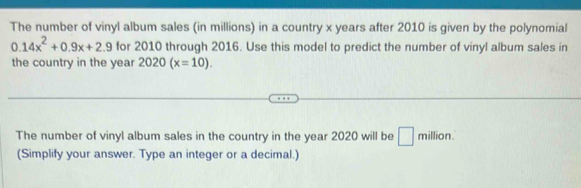 The number of vinyl album sales (in millions) in a country x years after 2010 is given by the polynomial
0.14x^2+0.9x+2.9 for 2010 through 2016. Use this model to predict the number of vinyl album sales in 
the country in the year 2020(x=10). 
The number of vinyl album sales in the country in the year 2020 will be □ million. 
(Simplify your answer. Type an integer or a decimal.)