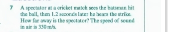 A spectator at a cricket match sees the batsman hit 
the ball, then 1.2 seconds later he hears the strike. 
How far away is the spectator? The speed of sound 
in air is 330 m/s.