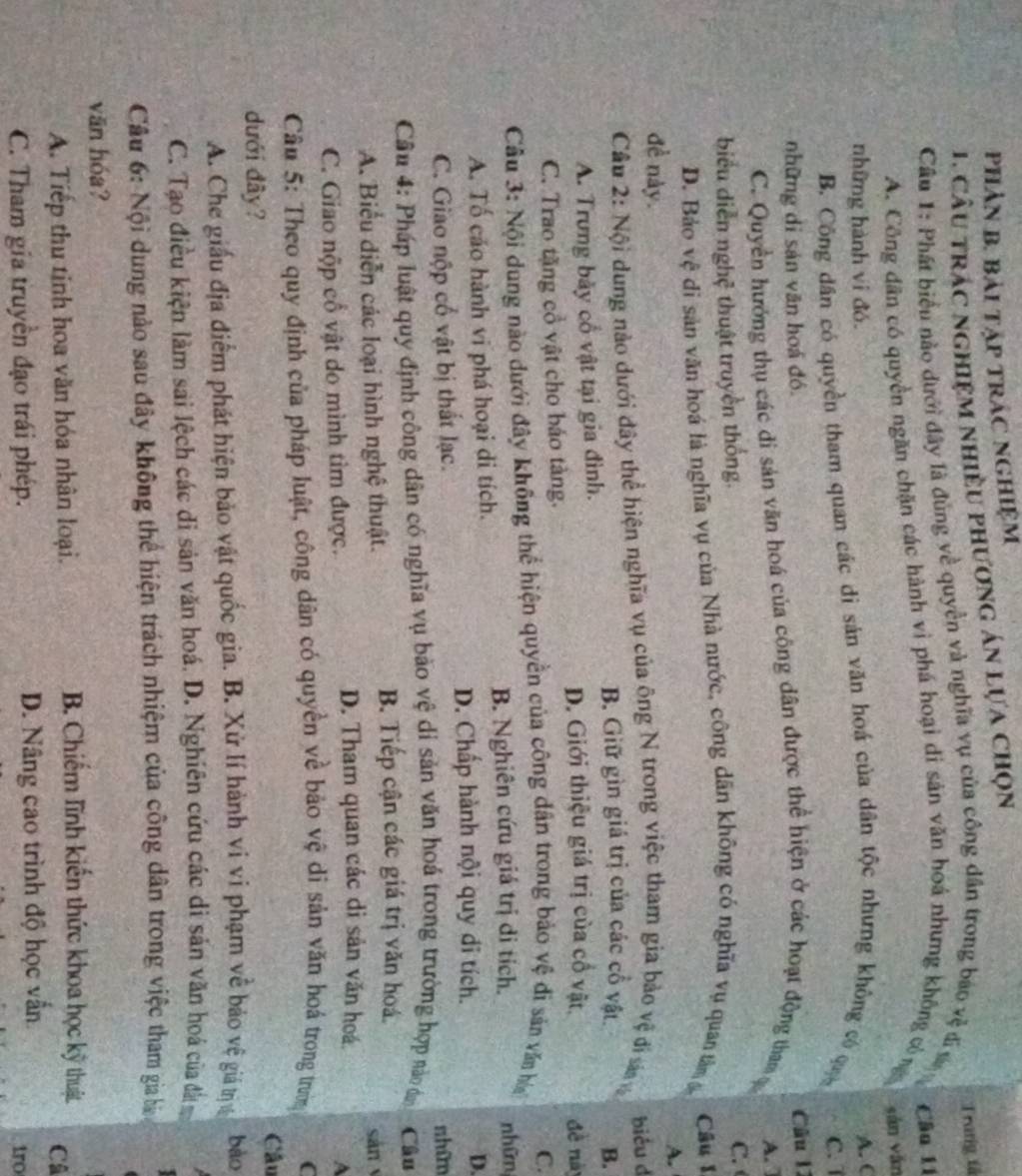 PhảN B. Bải TậP TRÁC NgHiệM
1. câu trác nghiệm nhiều phương án lựa chọn
Trang tá
Câu 1: Phát biểu nào dưới đây là đủng về quyền và nghĩa vụ của công dân trong bao vệ đi s
Câu 11
A. Công dân có quyền ngăn chặn các hành vì phá hoại di sản văn hoá nhưng không công
những hành vi đó.
A. C
B. Công dân có quyền tham quan các di sản văn hoá của dân tộc nhưng không có qu sān yǎn
C. 1
những di sản văn hoá đó
Câu 11
C. Quyền hưởng thụ các di sản văn hoá của công dân được thể hiện ở các hoạt động tham ạ A. 
biểu diễn nghệ thuật truyền thống.
C.
D. Bảo vệ di sản văn hoá là nghĩa vụ của Nhà nước, công dân không có nghĩa vụ quan tâm 6  Câu I
A.
đề này.
Câu 2: Nội dung nào dưới đây thể hiện nghĩa vụ của ông N trong việc tham gia bảo vệ đi sá biểu d
B. Giữ gìn giá trị của các cổ vật B.
A. Trưng bảy cổ vật tại gia đình. đề này
D. Giới thiệu giá trị của cổ vật.
C. Trao tặng cổ vật cho báo tàng.
C.
Câu 3: Nội dung nào dưới đây không thể hiện quyền của công dân trong bảo vệ đi sản vấn hó nhữn
B. Nghiên cứu giá trị di tích.
A. Tổ cáo hành vi phá hoại di tích.
D. Chấp hành nội quy di tích.
D.
C. Giao nộp cổ vật bị thất lạc. shữm
Câu 4: Pháp luật quy định công dân có nghĩa vụ bảo vệ di sản văn hoá trong trường hợp nào dơn Câu
B. Tiếp cận các giá trị văn hoá.
A. Biểu diễn các loại hình nghệ thuật. sān
C. Giao nộp cổ vật do mình tìm được.
D. Tham quan các di sản văn hoá.
A
Câu 5: Theo quy định của pháp luật, công dân có quyền về bảo vệ di sản văn hoá trong trưn C
Câu
dưới đây?
A. Che giấu địa điểm phát hiện bảo vật quốc gia. B. Xử lí hành vi vi phạm về bảo vệ giả tịv bào
C. Tạo điều kiện làm sai lệch các di sản văn hoá. D. Nghiên cứu các di sản văn hoá của đi 
Câu 6: Nội dung nào sau đây không thể hiện trách nhiệm của công dân trong việc tham gia bì
văn hóa?
A. Tiếp thu tỉnh hoa văn hóa nhân loại.
B. Chiếm lĩnh kiến thức khoa học kỹ thuật Câ
C. Tham gia truyền đạo trái phép. D. Nâng cao trình độ học vẫn
1ro