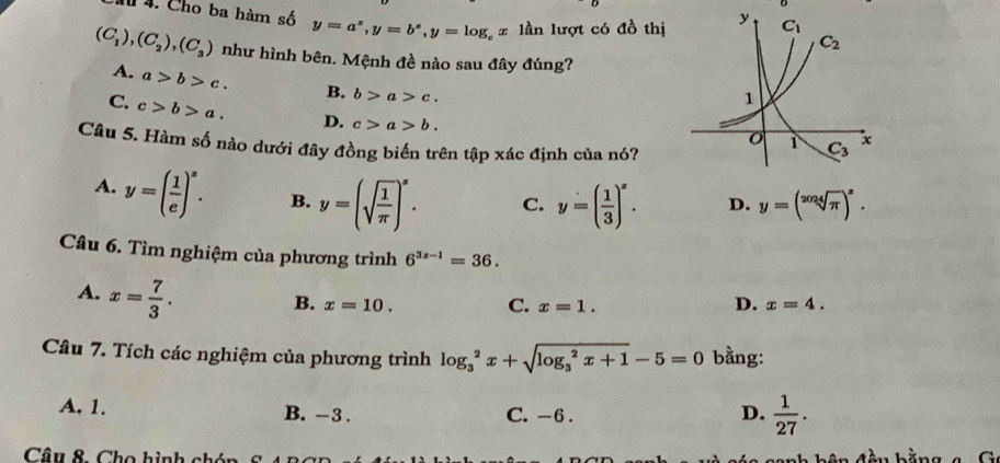 Chu 4. Cho ba hàm số y=a^x,y=b^x,y=log _e=log _ lần lượt có đồ thị
(C_1),(C_2),(C_3) như hình bên. Mệnh đề nào sau đây đúng?
A. a>b>c. B. b>a>c.
C. c>b>a. D. c>a>b.
Câu 5. Hàm số nào dưới đây đồng biến trên tập xác định của nó?
A. y=( 1/e )^x. B. y=(sqrt(frac 1)π )^x. C. y=( 1/3 )^x. D. y=(sqrt[2024](π ))^x.
Câu 6. Tìm nghiệm của phương trình 6^(3x-1)=36.
A. x= 7/3 .
B. x=10. C. x=1. D. x=4.
Câu 7. Tích các nghiệm của phương trình log _3^(2x+sqrt (log _3)^2x+1)-5=0 bằng:
A. 1. B. -3 . C. -6 .
D.  1/27 .
Câu 8. Cho hình chón a đ ầ u bằn g  a C