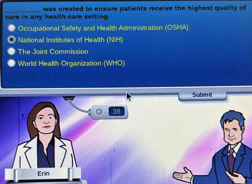 was created to ensure patients receive the highest quality of
care in any health care setting.
Occupational Safety and Health Administration (OSHA)
National Institutes of Health (NIH)
The Joint Commission
World Health Organization (WHO)
Submit
38
Erin