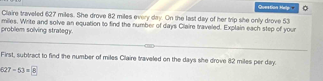 Question Help 
Claire traveled 627 miles. She drove 82 miles every day. On the last day of her trip she only drove 53
miles. Write and solve an equation to find the number of days Claire traveled. Explain each step of your 
problem solving strategy. 
First, subtract to find the number of miles Claire traveled on the days she drove 82 miles per day.
627-53=8