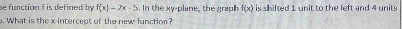 he function f is defined by f(x)=2x-5. In the xy -plane, the graph f(x) is shifted 1 unit to the left and 4 units 
. What is the x-intercept of the new function?