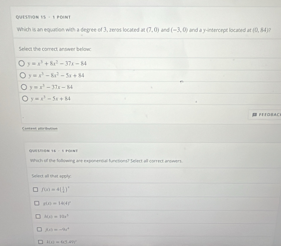 · 1 POINT
Which is an equation with a degree of 3, zeros located at (7,0) and (-3,0) and a y-intercept located at (0,84)
Select the correct answer below:
y=x^3+8x^2-37x-84
y=x^3-8x^2-5x+84
y=x^3-37x-84
y=x^3-5x+84
FE E D B ACI
Content attribution
QUESTION 16· 1 Point
Which of the following are exponential functions? Select all correct answers.
Select all that apply:
f(x)=4( 1/4 )^x
g(x)=14(4)^x
h(x)=10x^5
j(x)=-9x^4
k(x)=6(5.49)^x