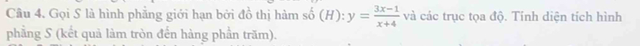 Gọi S là hình phăng giới hạn bởi đồ thị hàm số (H):y= (3x-1)/x+4  và các trục tọa độ. Tính diện tích hình 
phẳng S (kết quả làm tròn đến hàng phần trăm).