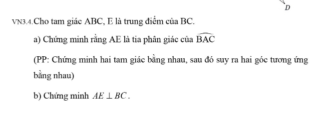 D
VN3.4.Cho tam giác ABC, E là trung điểm của BC. 
a) Chứng minh rằng AE là tia phân giác của widehat BAC
(PP: Chứng minh hai tam giác bằng nhau, sau đó suy ra hai góc tương ứng 
bằng nhau) 
b) Chứng minh AE⊥ BC.