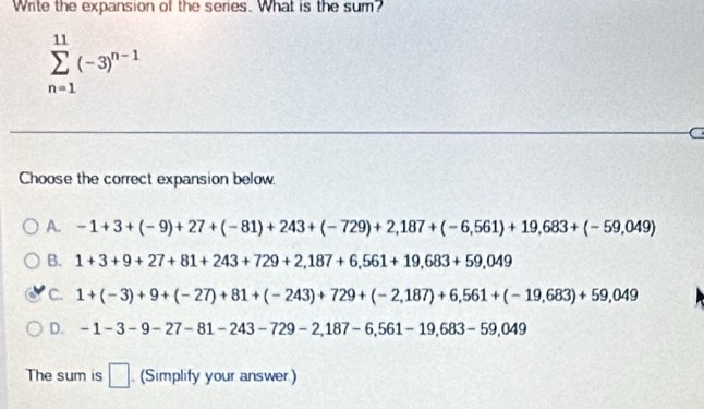 Write the expansion of the series. What is the sum?
sumlimits _(n=1)^(11)(-3)^n-1
C
Choose the correct expansion below.
A. -1+3+(-9)+27+(-81)+243+(-729)+2,187+(-6,561)+19,683+(-59,049)
B. 1+3+9+27+81+243+729+2,187+6,561+19,683+59,049
C. 1+(-3)+9+(-27)+81+(-243)+729+(-2,187)+6,561+(-19,683)+59,049
D. -1-3-9-27-81-243-729-2,187-6,561-19,683-59,049
The sum is □ (Simplify your answer)