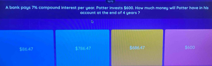 10/15
A bank pays 7% compound interest per year. Potter invests $600. How much money will Potter have in his
account at the end of 4 years ?
$86.47 $786.47 $686.47 $600