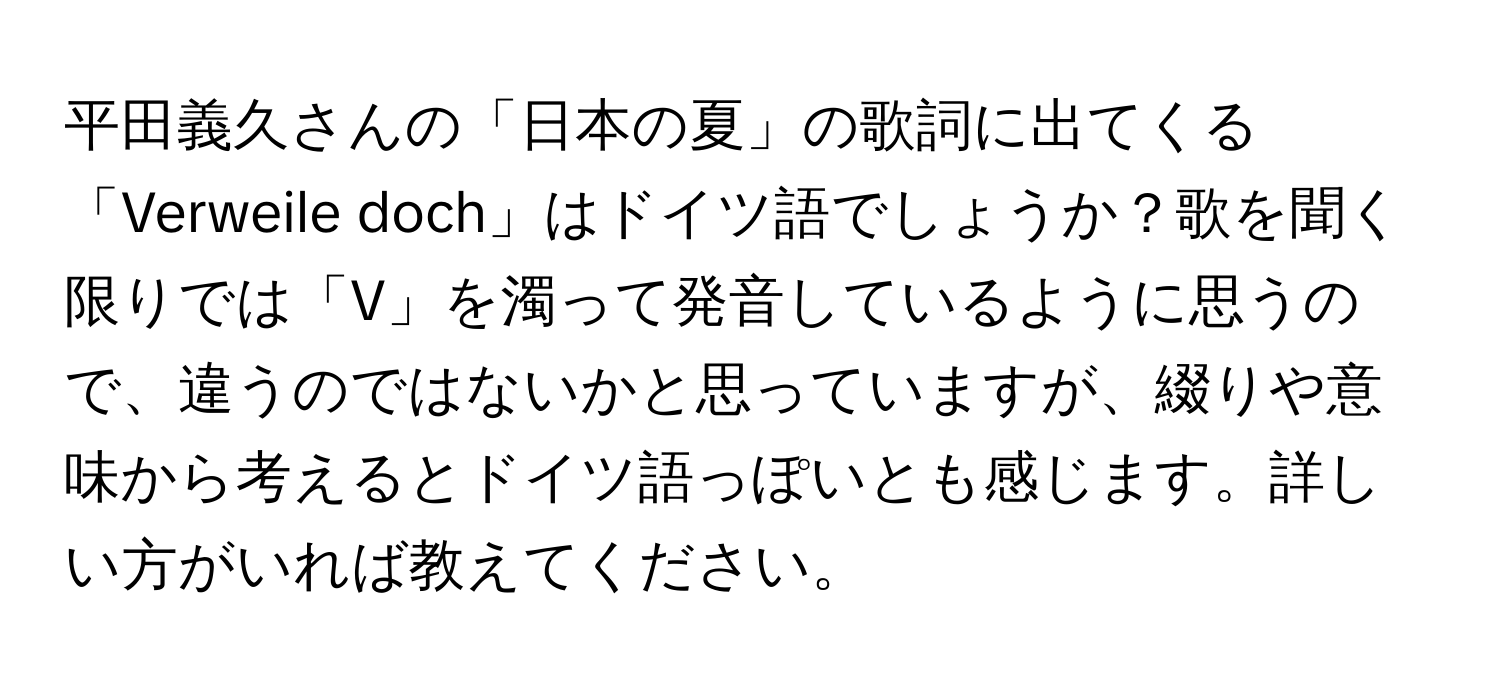 平田義久さんの「日本の夏」の歌詞に出てくる「Verweile doch」はドイツ語でしょうか？歌を聞く限りでは「V」を濁って発音しているように思うので、違うのではないかと思っていますが、綴りや意味から考えるとドイツ語っぽいとも感じます。詳しい方がいれば教えてください。