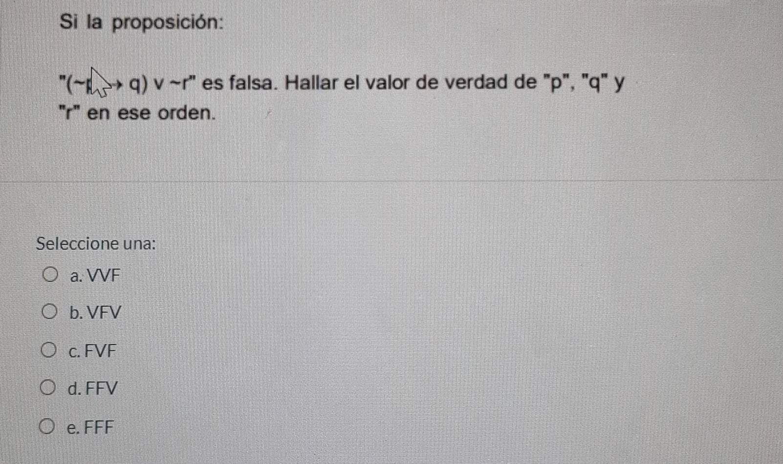 Si la proposición:
''(-1)to q)vee sim r'' es falsa. Hallar el valor de verdad de "p", "q" y
"r" en ese orden.
Seleccione una:
a. VVF
b. VFV
c. FVF
d. FFV
e. FFF