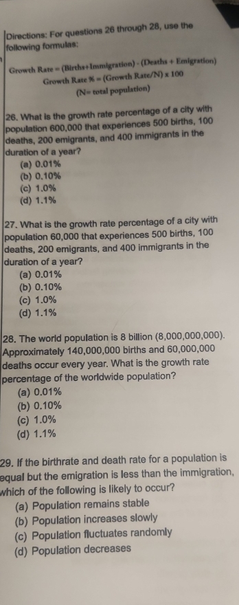 Directions: For questions 26 through 28, use the
following formulas:
Growth Rate = (Births+Immigration) - (Deaths + Emigration)
Growth Rate % =(GrowthRate/N)* 100
(N= totalpopulation) 
26. What is the growth rate percentage of a city with
population 600,000 that experiences 500 births, 100
deaths, 200 emigrants, and 400 immigrants in the
duration of a year?
(a) 0.01%
(b) 0.10%
(c) 1.0%
(d) 1.1%
27. What is the growth rate percentage of a city with
population 60,000 that experiences 500 births, 100
deaths, 200 emigrants, and 400 immigrants in the
duration of a year?
(a) 0.01%
(b) 0.10%
(c) 1.0%
(d) 1.1%
28. The world population is 8 billion (8,000,000,000).
Approximately 140,000,000 births and 60,000,000
deaths occur every year. What is the growth rate
percentage of the worldwide population?
(a) 0.01%
(b) 0.10%
(c) 1.0%
(d) 1.1%
29. If the birthrate and death rate for a population is
equal but the emigration is less than the immigration,
which of the following is likely to occur?
(a) Population remains stable
(b) Population increases slowly
(c) Population fluctuates randomly
(d) Population decreases