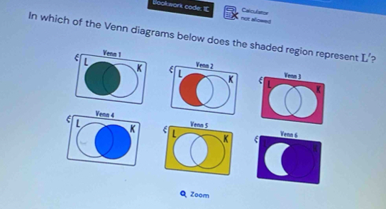 Bookwork code: I[ not alowed Calculatce 
In which of the Venn diagrams below does the shaded region represent L'
Venn 1
L
K

E L K
Venn 4Venn 6
Q Zoom